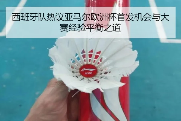 西班牙队热议亚马尔欧洲杯首发机会与大赛经验平衡之道