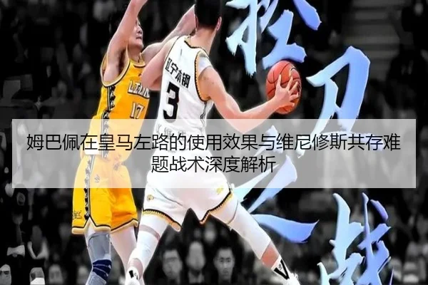 姆巴佩在皇马左路的使用效果与维尼修斯共存难题战术深度解析