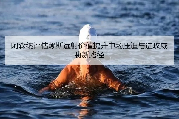 阿森纳评估赖斯远射价值提升中场压迫与进攻威胁新路径